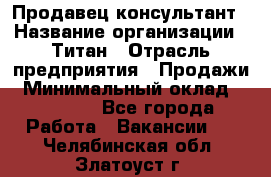 Продавец-консультант › Название организации ­ Титан › Отрасль предприятия ­ Продажи › Минимальный оклад ­ 15 000 - Все города Работа » Вакансии   . Челябинская обл.,Златоуст г.